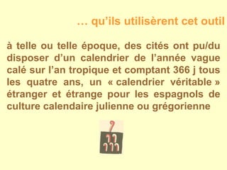 à telle ou telle époque, des cités ont pu/du disposer d’un calendrier de l’année vague calé sur l’an tropique et comptant 366 j tous les quatre ans, un « calendrier véritable » étranger et étrange pour les espagnols de culture calendaire julienne ou grégorienne …  qu’ils utilisèrent cet outil 