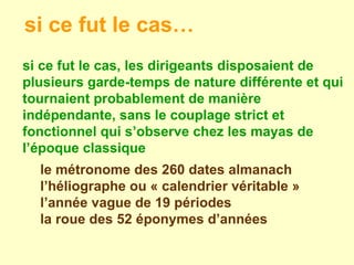 si ce fut le cas, les dirigeants disposaient de plusieurs garde-temps de nature différente et qui tournaient probablement de manière indépendante, sans le couplage strict et fonctionnel qui s’observe chez les mayas de l’époque classique  le métronome des 260 dates almanach l’héliographe ou « calendrier véritable » l’année vague de 19 périodes la roue des 52 éponymes d’années si ce fut le cas… 