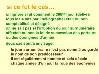 on ignore si et comment le 366 ème  jour (délivré tous les 4 ans par l’héliographe) était ou non comptabilisé et désigné on ne sait pas si l’irruption du jour surnuméraire affectait ou non la loi de succession des porteurs ou des éponymes d’année  deux cas sont à envisager le jour surnuméraire n’est pas nommé ou garde le nom de son prédécesseur il est régulièrement nommé et cela décale chaque année d’un jour la roue des éponymes  si ce fut le cas… 
