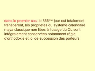 dans le premier cas,  le 366 ème  jour est totalement transparent, les propriétés du système calendaire maya classique non liées à l’usage du CL sont intégralement conservées notamment règle d’orthodoxie et loi de succession des porteurs  