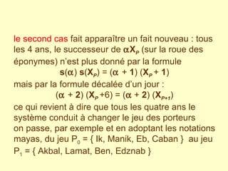 le second cas  fait apparaître un fait nouveau : tous les 4 ans, le successeur de   X P  (sur la roue des éponymes) n’est plus donné par la formule s (  )  s ( X P ) = (  +  1 ) ( X P  +  1 )  mais par la formule décalée d’un jour :  (  +  2 ) ( X P  +6) = (   +  2 ) ( X P+1 )  ce qui revient à dire que tous les quatre ans le système conduit à changer le jeu des porteurs on passe, par exemple et en adoptant les notations mayas, du jeu P 0  = { Ik, Manik, Eb, Caban }  au jeu P 1  = { Akbal, Lamat, Ben, Edznab }   