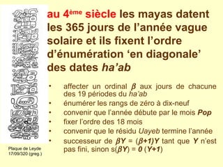 affecter un ordinal    aux jours de chacune des 19 périodes du  ha’ab   énumérer les rangs de zéro à dix-neuf convenir que l’année débute par le mois  Pop   fixer l’ordre des 18 mois  convenir que le résidu  Uayeb  termine l’année successeur de   Y  = (  +1)Y  tant que  Y  n’est pas fini, sinon s(  Y ) =  0  ( Y+1 ) Plaque de Leyde 17/09/320 (greg.) au 4 ème  siècle   les mayas datent les 365 jours de l’année vague solaire et ils fixent l’ordre d’énumération ‘en diagonale’ des dates  ha’ab 