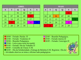 29 28 27 26 25 30 29 28 27 22 21 20 19 18 25 24 23 22 21 20 16 15 14 13 12 11 17 16 15 14 13 08 07 06 05 04 10 09 08 07 06 01 03 02 01 S S Q Q T S S S Q Q T S MAIO ABRIL  10/04 – Feriado: Paixão.      22/05 – Reunião Pedagógica.  21/04 – Feriado: Tiradentes.     25/05 – Feriado interno.     24/04 – Reunião Pedagógica   26/05 – Feriado: Caravágio.   25/04 – Letivo para turno da manhã.  01/05 – Feriado: Dia do Trabalho.   06/05 – Conselho de Classe: E.M.    16/05 – Dia da Solidariedade e Entrega de Boletins E.M .  Registrar.: Dia da Solidariedade - Atividades alusivas ao tema e oficinas ludo-pedagógicas. 