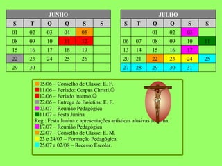 31 30 29 28 27 30 29 25 24 23 22 21 20 26 25 24 23 22 17 16 15 14 13 19 18 17 16 15 11 10 09 08 07 06 12 11 10 09 08 03 02 01 06 05 04 03 02 01 S S Q Q T S S S Q Q T S JULHO JUNHO  05/06 – Conselho de Classe: E. F.  11/06 – Feriado: Corpus Christi.   12/06 – Feriado interno.   22/06 – Entrega de Boletins: E. F.  03/07 – Reunião Pedagógica    11/07 – Festa Junina  Reg.: Festa Junina e apresentações artísticas alusivas ao tema.  17/07 – Reunião Pedagógica    22/07 – Conselho de Classe: E. M.  23 e 24/07 – Formação Pedagógica.  25/07 a 02/08 – Recesso Escolar. 
