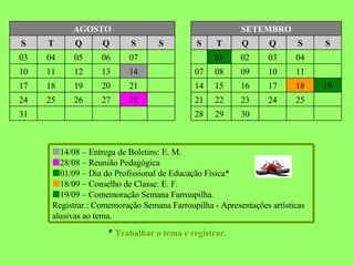 *  Trabalhar o tema e registrar. 30 29 28 31 25 24 23 22 21 28 27 26 25 24 19 18 17 16 15 14 21 20 19 18 17 11 10 09 08 07 14 13 12 11 10 04 03 02 01 08 07 06 05 04 03 S S Q Q T S S S Q Q T S SETEMBRO AGOSTO  14/08 – Entrega de Boletins: E. M.  28/08 – Reunião Pedagógica  01/09 – Dia do Profissional de Educação Física*    18/09 – Conselho de Classe: E. F.  19/09 – Comemoração Semana Farroupilha.  Registrar.: Comemoração Semana Farroupilha - Apresentações artísticas alusivas ao tema. 