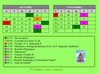 *  Trabalhar o tema e registrar. 30 30 29 28 27 26 27 26 25 24 23 23 22 21 20 19 20 19 18 17 16 17 16 15 14 13 12 13 12 11 10 09 09 08 07 06 05 07 06 05 04 03 02 02 01 S S Q Q T S S S Q Q T S NOVEMBRO OUTUBRO  01/10 – Dia do Idoso*  09/10 – Conselho de Classe: E. M.  12/10 – Feriado: N. S. Aparecida.   17/10 – Multifeira e Entrega de Boletins E.M. e E.F. Registrar: Multifeira.  23/10 – Reunião Pedagógica  30/10 – Halloween*  02/11 – Feriado: Finados.   06/11 – Reunião Pedagógica  20/11 –Reunião Pedagógica e Consciência Negra*.  26/11 – Ação de Graças* 