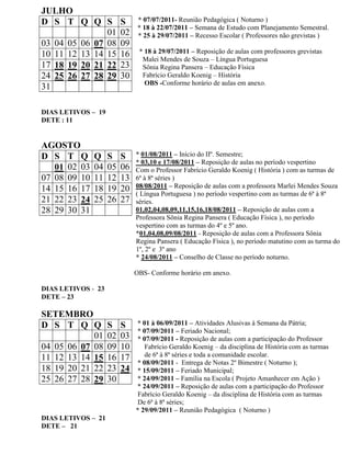 JULHO
D S T Q Q S              S     * 07/07/2011- Reunião Pedagógica ( Noturno )
                               * 18 à 22/07/2011 – Semana de Estudo com Planejamento Semestral.
               01        02    * 25 à 29/07/2011 – Recesso Escolar ( Professores não grevistas )
03 04 05 06 07 08        09
10 11 12 13 14 15        16    * 18 à 29/07/2011 – Reposição de aulas com professores grevistas
                                Malei Mendes de Souza – Língua Portuguesa
17 18 19 20 21 22        23     Sônia Regina Pansera – Educação Física
24 25 26 27 28 29        30     Fabrício Geraldo Koenig – História
                                 OBS -Conforme horário de aulas em anexo.
31

DIAS LETIVOS – 19
DETE : 11


AGOSTO
D S T Q       Q     S    S    * 01/08/2011 – Início do IIº. Semestre;
                              * 03,10 e 17/08/2011 – Reposição de aulas no período vespertino
   01 02 03   04    05   06   Com o Professor Fabrício Geraldo Koenig ( História ) com as turmas de
07 08 09 10   11    12   13   6ª à 8ª séries )
14 15 16 17   18    19   20   08/08/2011 – Reposição de aulas com a professora Marlei Mendes Souza
                              ( Língua Portuguesa ) no período vespertino com as turmas de 6ª à 8ª
21 22 23 24   25    26   27   séries.
28 29 30 31                   01,02,04,08,09,11,15,16,18/08/2011 – Reposição de aulas com a
                              Professora Sônia Regina Pansera ( Educação Física ), no período
                              vespertino com as turmas do 4º e 5º ano.
                              *01,04,08,09/08/2011 - Reposição de aulas com a Professora Sônia
                              Regina Pansera ( Educação Física ), no período matutino com as turma do
                              1º, 2º e 3º ano
                              * 24/08/2011 – Conselho de Classe no período noturno.

                              OBS- Conforme horário em anexo.

DIAS LETIVOS - 23
DETE – 23

SETEMBRO
D S T Q Q           S    S    * 01 à 06/09/2011 – Atividades Alusivas à Semana da Pátria;
                              * 07/09/2011 – Feriado Nacional;
            01      02   03   * 07/09/2011 - Reposição de aulas com a participação do Professor
04 05 06 07 08      09   10      Fabrício Geraldo Koenig – da disciplina de História com as turmas
11 12 13 14 15      16   17      de 6ª à 8ª séries e toda a comunidade escolar.
                              * 08/09/2011 - Entrega de Notas 2º Bimestre ( Noturno );
18 19 20 21 22      23   24   * 15/09/2011 – Feriado Municipal;
25 26 27 28 29      30        * 24/09/2011 – Família na Escola ( Projeto Amanhecer em Ação )
                              * 24/09/2011 – Reposição de aulas com a participação do Professor
                               Fabrício Geraldo Koenig – da disciplina de História com as turmas
                               De 6ª à 8ª séries;
                              * 29/09/2011 – Reunião Pedagógica ( Noturno )
DIAS LETIVOS – 21
DETE – 21
 