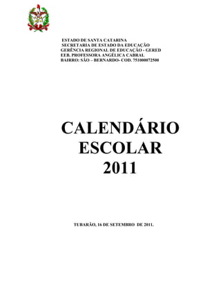 ESTADO DE SANTA CATARINA
SECRETARIA DE ESTADO DA EDUCAÇÃO
GERÊNCIA REGIONAL DE EDUCAÇÃO - GERED
EEB. PROFESSORA ANGÉLICA CABRAL
BAIRRO: SÃO – BERNARDO- COD. 751000072500




CALENDÁRIO
 ESCOLAR
   2011


     TUBARÃO, 16 DE SETEMBRO DE 2011.
 