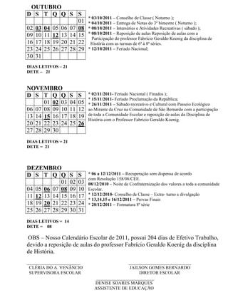 OUTUBRO
D S T Q Q S S
                              * 03/10/2011 – Conselho de Classe ( Noturno );
                  01          * 04/10/2011 – Entrega de Notas do 3º bimestre ( Noturno );
02 03 04 05 06 07 08          * 08/10/2011 – Interséries e Atividades Recreativas ( sábado );
09 10 11 12 13 14 15          * 08/10/2011 – Reposição de aulas Reposição de aulas com a
                                Participação do professor Fabrício Geraldo Koenig da disciplina de
16 17 18 19 20 21 22           História com as turmas de 6ª à 8ª séries.
23 24 25 26 27 28 29          * 12/10/2011 – Feriado Nacional;
30 31
DIAS LETIVOS – 21
DETE – 21


NOVEMBRO
D S T Q Q           S    S    * 02/11/2011- Feriado Nacional ( Finados );
                              * 15/11/2011- Feriado Proclamação da República;
      01 02 03      04   05   * 26/11/2011 – Sábado recreativo e Cultural com Passeio Ecológico
06 07 08 09 10      11   12   ao Mirante da Cruz na Comunidade de São Bernardo com a participação
13 14 15 16 17      18   19   de toda a Comunidade Escolar e reposição de aulas da Disciplina de
                              História com o Professor Fabrício Geraldo Koenig.
20 21 22 23 24      25   26
27 28 29 30
DIAS LETIVOS = 21
DETE = 21



DEZEMBRO
D S T Q Q           S    S    * 06 a 12/12/2011 – Recuperação sem dispensa de acordo
                              com Resolução 158/08/CEE.
            01      02   03   08/12/2010 – Noite de Confraternização dos valores a toda a comunidade
04 05 06 07 08      09   10   Escolar.
11 12 13 14 15      16   17   * 12/12/2010- Conselho de Classe – Extra- turno e divulgação
                              * 13,14,15 e 16/12/2011 – Provas Finais
18 19 20 21 22      23   24   * 20/12/2011 – Formatura 8ª série
25 26 27 28 29      30   31
DIAS LETIVOS = 14
DETE = 08

OBS – Nosso Calendário Escolar de 2011, possui 204 dias de Efetivo Trabalho,
devido a reposição de aulas do professor Fabrício Geraldo Koenig da disciplina
de História.
________________________                         ____________________________
 CLÉRIA DO A. VENÂNCIO                           JAILSON GOMES BERNARDO
 SUPERVISORA ESCOLAR                                  DIRETOR ESCOLAR
                                  __________________________
                                 DENISE SOARES MARQUES
                                 ASSISTENTE DE EDUCAÇÃO
 