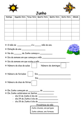 Junho 
Domingo Segunda-feira Terça-feira Quarta-feira Quinta-feira Sexta-feira Sábado 
 O mês de ___________ é o _____ mês do ano. 
 Estação do ano ___________________ 
 No dia ______ de Junho começa o __________ 
 Dia da semana em que começou o mês ___________________ 
 Dia da semana em que acaba o mês ________________________ 
 Número de dias de aulas Número de domingos 
 Número de feriados Dia __________________________ 
Dia __________________________ 
 Número de dias de férias 
 Em Junho começam as _________ de _________ 
 Em Junho celebramos os Santos _____________ 
- dia 13 de Junho é dia de _______________ 
- dia 24 de Junho é dia de ________________ 
- dia 29 de Junho é dia de ________________ 
Provérbios do mês 
Junho chuvoso, ano perigoso 
Junho calmoso, ano formoso. 
 