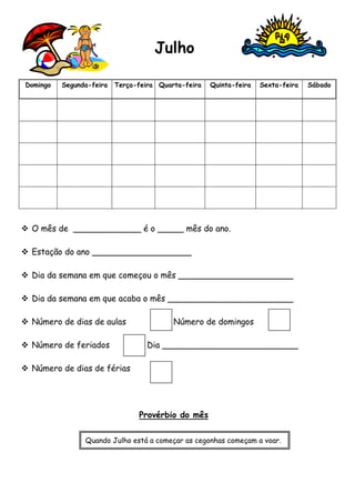 Julho 
Domingo Segunda-feira Terça-feira Quarta-feira Quinta-feira Sexta-feira Sábado 
 O mês de _____________ é o _____ mês do ano. 
 Estação do ano ___________________ 
 Dia da semana em que começou o mês ______________________ 
 Dia da semana em que acaba o mês ________________________ 
 Número de dias de aulas Número de domingos 
 Número de feriados Dia __________________________ 
 Número de dias de férias 
Provérbio do mês 
Quando Julho está a começar as cegonhas começam a voar. 
 