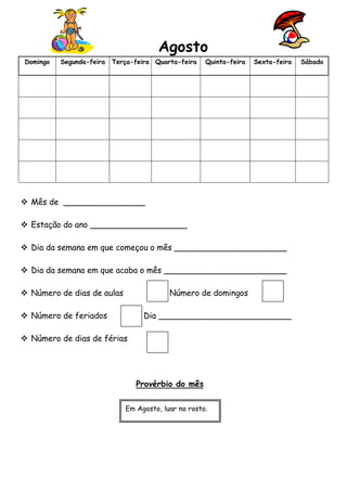 Agosto 
Domingo Segunda-feira Terça-feira Quarta-feira Quinta-feira Sexta-feira Sábado 
 Mês de ________________ 
 Estação do ano ___________________ 
 Dia da semana em que começou o mês ______________________ 
 Dia da semana em que acaba o mês ________________________ 
 Número de dias de aulas Número de domingos 
 Número de feriados Dia __________________________ 
 Número de dias de férias 
Provérbio do mês 
Em Agosto, luar no rosto. 

