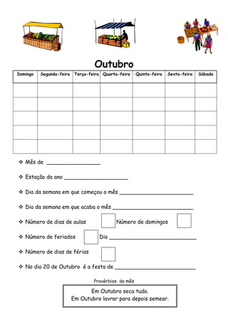 Outubro 
Domingo Segunda-feira Terça-feira Quarta-feira Quinta-feira Sexta-feira Sábado 
 Mês de ________________ 
 Estação do ano ___________________ 
 Dia da semana em que começou o mês ______________________ 
 Dia da semana em que acaba o mês ________________________ 
 Número de dias de aulas Número de domingos 
 Número de feriados Dia __________________________ 
 Número de dias de férias 
 No dia 20 de Outubro é a festa de ________________________ 
Provérbios do mês 
Em Outubro seca tudo. 
Em Outubro lavrar para depois semear. 
 