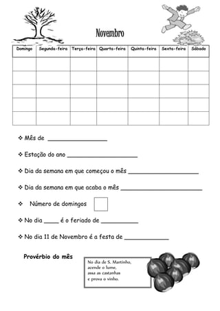 Novembro 
Domingo Segunda-feira Terça-feira Quarta-feira Quinta-feira Sexta-feira Sábado 
 Mês de ________________ 
 Estação do ano ___________________ 
 Dia da semana em que começou o mês ___________________ 
 Dia da semana em que acaba o mês ______________________ 
 Número de domingos 
 No dia ____ é o feriado de __________ 
 No dia 11 de Novembro é a festa de ____________ 
No dia de S. Martinho, 
acende o lume, 
assa as castanhas 
e prova o vinho. 
Provérbio do mês 
 