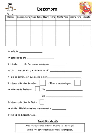 Dezembro 
Domingo Segunda-feira Terça-feira Quarta-feira Quinta-feira Sexta-feira Sábado 
 Mês de ________________ 
 Estação do ano ___________________ 
 No dia ____ de Dezembro começa o ____________ 
 Dia da semana em que começou o mês ______________________ 
 Dia da semana em que acaba o mês ________________________ 
 Número de dias de aulas Número de domingos 
 Número de feriados Dia __________________________ 
Dia __________________________ 
 Número de dias de férias 
 No dia 25 de Dezembro celebramos o __________ 
 Dia 31 de Dezembro é o __________________________ 
Provérbios do mês 
Ande o frio por onde andar no Inverno há – de chegar. 
Ande o frio por onde andar, no Natal cá vem parar. 
 