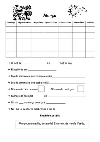 Março 
Domingo Segunda-feira Terça-feira Quarta-feira Quinta-feira Sexta-feira Sábado 
 O mês de ________________ é o _____ mês do ano. 
 Estação do ano ___________________ 
 Dia da semana em que começou o mês ______________________ 
 Dia da semana em que acaba o mês ________________________ 
 Número de dias de aulas Número de domingos 
 Número de feriados Dia __________________________ 
 No dia ___ de Março começa a _____________ 
 No dia 19 de Março celebramos o dia do _______ 
Provérbio do mês 
Março, marçagão, de manhã Inverno, de tarde Verão. 
 
