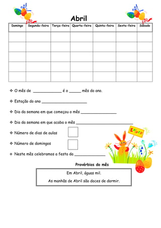 Abril 
Domingo Segunda-feira Terça-feira Quarta-feira Quinta-feira Sexta-feira Sábado 
 O mês de ____________ é o _____ mês do ano. 
 Estação do ano ___________________ 
 Dia da semana em que começou o mês _______________ 
 Dia da semana em que acaba o mês ________________________ 
 Número de dias de aulas 
 Número de domingos 
 Neste mês celebramos a festa da _____________ 
Provérbios do mês 
Em Abril, águas mil. 
As manhãs de Abril são doces de dormir. 
 