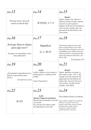 Dia 13 
Procura rezar o terço do 
rosário no dia de hoje 
Dia 14 
Sl 92(93), 1-7. 9 
Dia 15 
Oração: 
Senhor, muitas vezes silencio a 
Palavra de Deus em mim e apenas 
sou para os outros palavra 
humana. Enche-me do Teu Espírito 
e faz com que a minha vida, seja 
um anuncio da Tua Palavra e da 
Tua ternura. 
Dia 16 
Será que Deus te chama 
para algo novo? 
No grupo, na comunidade, na tua 
vida profissional? 
Dia 17 
Magnificat 
Lc 1, 46-55 
Dia 18 
«Encontrem espaço na vossa vida 
para a oração! Rezar a sós é bom, 
mas mais bonito e frutuoso é rezar em 
comunidade, pois o Senhor disse que 
onde um ou dois se reunissem em Seu 
nome, Ele estaria no meio deles. (Cf. 
Mt 18, 20).» 
SS, Papa Bento XVI 
Dia 19 
«É perdoando o imperdoável que o 
homem se aproxima do amor 
divino.» 
Gertrud Von Le Fort 
Dia 20 
Acção: 
Acolhe o Senhor no teu coração, é 
inútil preparar o caminho sem O 
acolher. 
Como? O que fazer? 
Dia 21 
Oração: 
Senhor, ajuda-me a escutar e a 
dizer todos os dias “sim” à Tua 
vontade. Um sim consciente das 
implicações da Tua Palavra na 
minha vida. Torna-me Teu servo, 
Teu servidor, servidor da Tua 
vontade, como Maria. 
Dia 22 
Sl 145 
Dia 23 
Acção: 
Advento é tempo de nascimento. 
Hoje dá especial atenção à tua mãe 
e ao teu pai. 
Faz com que eles sintam o quão 
são importantes na tua vida. 
Dia 24 
Nunc dimittis (Cântico de Simeão) 
Agora, Senhor, segundo a Vossa palavra, 
deixareis ir em paz o Vosso servo, 
porque os meus olhos viram a salvação, 
que oferecestes a todos os povos: 
Luz para se revelar às nações 
e glória de Israel, Vosso povo. 
