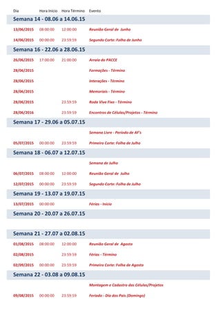 Dia Hora Início Hora Término Evento
Semana 14 - 08.06 a 14.06.15
13/06/2015 08:00:00 12:00:00 Reunião Geral de Junho
14/06/2015 00:00:00 23:59:59 Segundo Corte: Folha de Junho
Semana 16 - 22.06 a 28.06.15
26/06/2015 17:00:00 21:00:00 Arraia do PACCE
28/06/2015 Formações - Término
28/06/2015 Interações - Término
28/06/2015 Memoriais - Término
28/06/2015 23:59:59 Roda Viva Fixo - Término
28/06/2016 23:59:59 Encontros de Células/Projetos - Término
Semana 17 - 29.06 a 05.07.15
Semana Livre - Período de AF's
05/07/2015 00:00:00 23:59:59 Primeiro Corte: Folha de Julho
Semana 18 - 06.07 a 12.07.15
Semana de Julho
06/07/2015 08:00:00 12:00:00 Reunião Geral de Julho
12/07/2015 00:00:00 23:59:59 Segundo Corte: Folha de Julho
Semana 19 - 13.07 a 19.07.15
13/07/2015 00:00:00 Férias - Início
Semana 20 - 20.07 a 26.07.15
Semana 21 - 27.07 a 02.08.15
01/08/2015 08:00:00 12:00:00 Reunião Geral de Agosto
02/08/2015 23:59:59 Férias - Término
02/09/2015 00:00:00 23:59:59 Primeiro Corte: Folha de Agosto
Semana 22 - 03.08 a 09.08.15
Montagem e Cadastro das Células/Projetos
09/08/2015 00:00:00 23:59:59 Feriado - Dia dos Pais (Domingo)
 