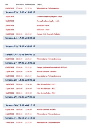 Dia Hora Início Hora Término Evento
09/09/2015 00:00:00 23:59:59 Segundo Corte: Folha de Agosto
Semana 23 - 10.08 a 16.08.15
10/08/2015 Encontros de Célula/Projetos - Início
10/08/2015 Formações/Capacitações - Início
10/08/2015 Interações - Início
10/08/2015 Memoriais - Início
15/08/2015 00:00:00 23:59:59 Feriado - N. S. Assunção (Sábado)
Semana 24 - 17.08 a 23.08.15
Semana 25 - 24.08 a 30.08.15
Semana 26 - 31.08 a 06.09.15
06/09/2015 00:00:00 23:59:59 Primeiro Corte: Folha de Setembro
Semana 27 - 07.09 a 13.09.15
07/09/2015 00:00:00 23:59:59 Feriado - Independência do Brasil (2ª feira)
12/09/2015 08:00:00 12:00:00 Reunião Geral de Setembro
13/09/2015 00:00:00 23:59:59 Segundo Corte: Folha de Setembro
Semana 28 - 14.09 a 20.09.15
16/09/2015 08:00:00 21:00:00 Feira das Profissões - 2015
17/09/2015 08:00:00 18:00:00 Feira das Profissões - 2015
18/09/2015 08:00:00 18:00:00 Feira das Profissões - 2015
Semana 29 - 21.09 a 27.09.15
Semana 30 - 28.09 a 04.10.15
03/10/2015 08:00:00 12:00:00 Reunião Geral de Outubro
04/10/2015 00:00:00 23:59:59 Primeiro Corte: Folha de Outubro
Semana 31 - 05.10 a 11.10.15
11/10/2015 00:00:00 23:59:59 Segundo Corte: Folha de Outubro
 