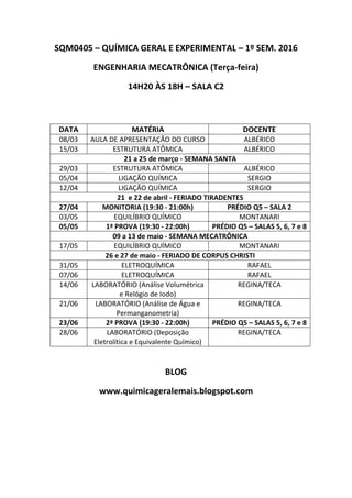 SQM0405 – QUÍMICA GERAL E EXPERIMENTAL – 1º SEM. 2016
ENGENHARIA MECATRÔNICA (Terça-feira)
14H20 ÀS 18H – SALA C2
BLOG
www.quimicageralemais.blogspot.com
DATA MATÉRIA DOCENTE
08/03 AULA DE APRESENTAÇÃO DO CURSO ALBÉRICO
15/03 ESTRUTURA ATÔMICA ALBÉRICO
21 a 25 de março - SEMANA SANTA
29/03 ESTRUTURA ATÔMICA ALBÉRICO
05/04 LIGAÇÃO QUÍMICA SERGIO
12/04 LIGAÇÃO QUÍMICA SERGIO
21 e 22 de abril - FERIADO TIRADENTES
27/04 MONITORIA (19:30 - 21:00h) PRÉDIO Q5 – SALA 2
03/05 EQUILÍBRIO QUÍMICO MONTANARI
05/05 1ª PROVA (19:30 - 22:00h) PRÉDIO Q5 – SALAS 5, 6, 7 e 8
09 a 13 de maio - SEMANA MECATRÔNICA
17/05 EQUILÍBRIO QUÍMICO MONTANARI
26 e 27 de maio - FERIADO DE CORPUS CHRISTI
31/05 ELETROQUÍMICA RAFAEL
07/06 ELETROQUÍMICA RAFAEL
14/06 LABORATÓRIO (Análise Volumétrica
e Relógio de Iodo)
REGINA/TECA
21/06 LABORATÓRIO (Análise de Água e
Permanganometria)
REGINA/TECA
23/06 2ª PROVA (19:30 - 22:00h) PRÉDIO Q5 – SALAS 5, 6, 7 e 8
28/06 LABORATÓRIO (Deposição
Eletrolítica e Equivalente Químico)
REGINA/TECA
 