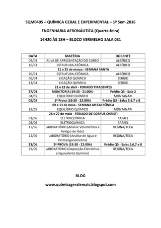 SQM0405 – QUÍMICA GERAL E EXPERIMENTAL – 1º Sem.2016
ENGENHARIA AERONÁUTICA (Quarta-feira)
14H20 ÀS 18H – BLOCO VERMELHO SALA 031
BLOG
www.quimicageralemais.blogspot.com
DATA MATÉRIA DOCENTE
09/03 AULA DE APRESENTAÇÃO DO CURSO ALBÉRICO
16/03 ESTRUTURA ATÔMICA ALBÉRICO
21 a 25 de março - SEMANA SANTA
30/03 ESTRUTURA ATÔMICA ALBÉRICO
06/04 LIGAÇÃO QUÍMICA SERGIO
13/04 LIGAÇÃO QUÍMICA SERGIO
21 e 22 de abril - FERIADO TIRADENTES
27/04 MONITORIA (19:30 - 21:00h) Prédio Q5 - Sala 2
04/05 EQUILÍBRIO QUÍMICO MONTANARI
05/05 1ª Prova (19:30 - 22:00h) Prédio Q5 - Salas 5,6,7 e 8
09 a 13 de maio - SEMANA MECATRÔNICA
18/05 EQUILÍBRIO QUÍMICO MONTANARI
26 e 27 de maio - FERIADO DE CORPUS CHRISTI
01/06 ELETROQUÍMICA RAFAEL
08/06 ELETROQUÍMICA RAFAEL
15/06 LABORATÓRIO (Análise Volumétrica e
Relógio de Iôdo)
REGINA/TECA
22/06 LABORATÓRIO (Análise de Água e
Permanganometria)
REGINA/TECA
23/06 2ª PROVA (19:30 - 22:00h) Prédio Q5 - Salas 5,6,7 e 8
29/06 LABORATÓRIO (Deposição Eletrolítica
e Equivalente Químico)
REGINA/TECA
 