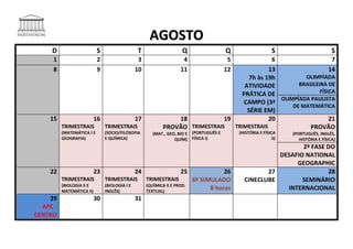 AGOSTO
     D                      S                   T                     Q                  Q                     S                        S
     1                      2                    3                    4                   5    6                    7
     8                      9                   10                   11                  12   13                   14
                                                                                       7h às 19h         OLIMPÍADA
                                                                                     ATIVIDADE         BRASILEIRA DE
                                                                                    PRÁTICA DE                 FÍSICA
                                                                                                 OLIMPÍADA PAULISTA
                                                                                     CAMPO (3ª
                                                                                                     DE MATEMÁTICA
                                                                                      SÉRIE EM)
    15                     16                   17               18            19             20                   21
          TRIMESTRAIS           TRIMESTRAIS                  PROVÃO TRIMESTRAIS   TRIMESTRAIS              PROVÃO
          (MATEMÁTICA I E       (SOCIO/FILOSOFIA        (MAT., GEO, BIO E (PORTUGUÊS E        (HISTÓRIA E FÍSICA     (PORTUGUÊS, INGLÊS,
          GEOGRAFIA)            E QUÍMICA)                        QUÍM) FÍSICA I)                              II)      HISTÓRIA E FÍSICA)
                                                                                                                 2ª FASE DO
                                                                                                          DESAFIO NATIONAL
                                                                                                               GEOGRAPHIC
    22                     23                   24                   25               26               27                28
          TRIMESTRAIS           TRIMESTRAIS          TRIMESTRAIS           6º SIMULADO          CINECLUBE        SEMINÁRIO
          (BIOLOGIA II E        (BIOLOGIA I E        (QUÍMICA II E PROD.
          MATEMÁTICA II)        INGLÊS)              TEXTUAL)
                                                                                 8 horas                    INTERNACIONAL
    29                     30                   31
  APC -
CENTRO
 