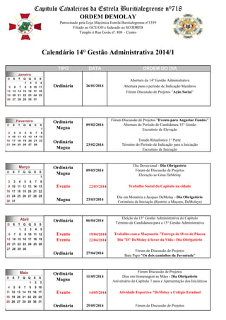 Capitulo Cavaleiros da Estrela Buritialegrense n°718
ORDEM DEMOLAY
Patrocinado pela Loja Maçônica Estrela Buritialegrense nº1359
Filiado ao GCE/GO e federado ao SCODRFB
Templo á Rua Goiás nº. 808 – Centro

Calendário 14° Gestão Administrativa 2014/1
TIPO

DATA

ORDEM DO DIA
Abertura da 14° Gestão Administrativa

Ordinária

26/01/2014

Abertura para o período de Indicação Membros
Fórum Discussão de Projetos "Ação Social"

Ordinária
Magna

09/02/2014

Fórum Discussão de Projetos "Evento para Angariar Fundos"
Abertura do Período de Candidatura 15° Gestão
Escrutínio de Elevação

Ordinária
Magna

23/02/2014

Estudo Ritualístico 1° Parte
Término do Período de Indicação para a Iniciação
Escrutínio de Iniciação

Ordinária
Magna

09/03/2014

Dia Devocional - Dia Obrigatório
Fórum de Discussão de Projetos
Elevação ao Grau DeMolay

Evento

22/03/2014

Trabalho Social do Capítulo na cidade

Magna

23/03/2014

Dia em Memória a Jacques DeMolay - Dia Obrigatório
Cerimônia de Iniciação (Restrito a Maçons, DeMolays)

Ordinária

06/04/2014

Eleição da 15° Gestão Administrativa do Capítulo
Término de Candidatura para a 15° Gestão Administrativa

Evento
Evento

19/04/2014

Trabalho com a Maçonaria "Entrega de Ovos de Páscoa

22/04/2014

Dia "D" DeMolay á favor da Vida - Dia Obrigatório

Ordinária

27/04/2014

Fórum de Discussão de Projetos
Bate Papo "Os dois caminhos da Juventude"

Ordinária
Magna

11/05/2014

Fórum Discussão de Projetos
Dias em Homenagem as Mães - Dia Obrigatório
Aniversário do Capítulo 7 anos e Apresentação dos Iniciáticos

Evento
Ordinária

14/05/2014

25/05/2014

Atividade Esportiva "DeMolay x Colégio Estadual

Fórum de Discussão de Projetos

 