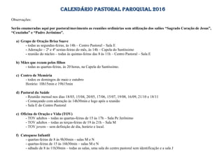 CALENDÁRIO PASTORAL PAROQUIAL 2016
Observações:
Serão enumeradas aqui por pastoral/movimento as reuniões ordinárias sem utilização dos salões “Sagrado Coração de Jesus”,
“Ceuzinho” e “Padre Jerônimo”.
a) Grupo de Oração Brisa Suave
- todas as segundas-feiras, às 14h – Centro Pastoral – Sala E
- Adoração – 2ª e 4ª sextas-feiras do mês, às 14h – Capela do Santíssimo
- reunião do núcleo – todas às quintas-feiras das 8 às 11h – Centro Pastoral – Sala E
b) Mães que rezam pelos filhos
- todas as quartas-feiras, às 20 horas, na Capela do Santíssimo.
c) Centro de Memória
- todos os domingos de maio e outubro
Horário: 10h15min e 19h15min
d) Pastoral da Saúde
- Reunião mensal nos dias 18/03, 15/04, 20/05, 17/06, 15/07, 19/08, 16/09, 21/10 e 18/11
- Começando com adoração às 14h30min e logo após a reunião
- Sala E do Centro Pastoral
e) Oficina de Oração e Vida (TOV)
- TOV adultos – todas as quartas-feiras de 15 às 17h – Sala Pe Jerônimo
- TOV adultos – todas as terças-feiras de 19 às 21h – Sala M
- TOV jovem – sem definição de dia, horário e local.
f) Catequese Infantil
- quartas-feiras de 8 às 9h30min - salas M e N
- quartas-feiras de 15 às 16h30min – salas M e N
- sábado de 8 às 11h30min – todas as salas, uma sala do centro pastoral sem identificação e a sala J
 