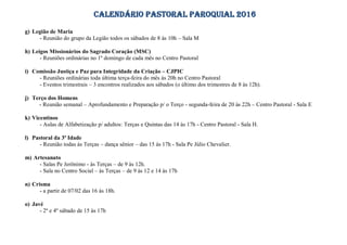 CALENDÁRIO PASTORAL PAROQUIAL 2016
g) Legião de Maria
- Reunião do grupo da Legião todos os sábados de 8 às 10h – Sala M
h) Leigos Missionários do Sagrado Coração (MSC)
- Reuniões ordinárias no 1º domingo de cada mês no Centro Pastoral
i) Comissão Justiça e Paz para Integridade da Criação – CJPIC
- Reuniões ordinárias toda última terça-feira do mês às 20h no Centro Pastoral
- Eventos trimestrais – 3 encontros realizados aos sábados (o último dos trimestres de 8 às 12h).
j) Terço dos Homens
- Reunião semanal – Aprofundamento e Preparação p/ o Terço - segunda-feira de 20 às 22h – Centro Pastoral - Sala E
k) Vicentinos
- Aulas de Alfabetização p/ adultos: Terças e Quintas das 14 às 17h - Centro Pastoral - Sala H.
l) Pastoral da 3ª Idade
- Reunião todas às Terças – dança sênior – das 15 às 17h - Sala Pe Júlio Chevalier.
m) Artesanato
- Salas Pe Jerônimo - às Terças – de 9 às 12h.
- Sala no Centro Social – às Terças – de 9 às 12 e 14 às 17h
n) Crisma
- a partir de 07/02 das 16 às 18h.
o) Javé
- 2º e 4º sábado de 15 às 17h
 