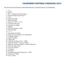 CALENDÁRIO PASTORAL PAROQUIAL 2016
RELAÇÃO DE PASTORAIS E MOVIMENTOS QUE ENTREGARAM CALENDÁRIOS
1. E.C.C.
2. M.E.S.C
3. ELO – Catequese de Perseverança
4. Grupo de Oração “Brisa Suave”
5. E.A.C.
6. Pastoral da Saúde
7. Pastoral Familiar
8. Grupo Vivo Feliz – E.V.C.
9. Coral Júlio Chevalier
10. Catequese de Adulto
11. Batismo
12. Oficina de Oração e Vida
13. Dízimo CJPIC
14. --------
15. Apostolado de Oração
16. Grupo de Jovens Adultos “Os Adoradores”
17. Catequese Infantil
18. Legião de Maria
19. Leigos mSC
20. Comissão de Justiça e Paz – CJPIC
21. Grupo de Oração “A Jesus por Maria”
22. Mães que rezam pelos filhos / Centro de Memória
23. Centro da Ação Social
24. Terço dos Homens
25. Vicentinos
26. Secretaria
27. Conselho Particular da Praça Seca – SSVP
28. Pastoral da 3ª Idade
29. Javé e Crisma
 
