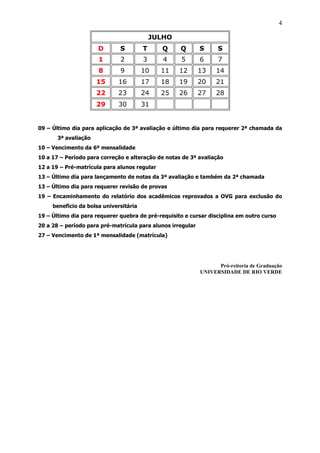 4

                                            JULHO
                      D       S         T     Q     Q        S     S
                      1       2         3      4    5        6     7
                      8       9         10    11    12       13    14
                      15     16         17    18    19       20    21
                      22     23         24    25    26       27    28
                      29     30         31


09 – Último dia para aplicação de 3ª avaliação e último dia para requerer 2ª chamada da
       3ª avaliação
10 – Vencimento da 6ª mensalidade
10 a 17 – Período para correção e alteração de notas de 3ª avaliação
12 a 19 – Pré-matrícula para alunos regular
13 – Último dia para lançamento de notas da 3ª avaliação e também da 2ª chamada
13 – Último dia para requerer revisão de provas
19 – Encaminhamento do relatório dos acadêmicos reprovados a OVG para exclusão do
     benefício da bolsa universitária
19 – Último dia para requerer quebra de pré-requisito e cursar disciplina em outro curso
20 a 28 – período para pré-matrícula para alunos irregular
27 – Vencimento de 1ª mensalidade (matrícula)




                                                                   Pró-reitoria de Graduação
                                                             UNIVERSIDADE DE RIO VERDE
 