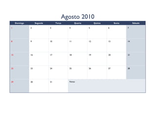 Agosto 2010
     Domingo        Segunda        Terça        Quarta        Quinta        Sexta        Sábado

1              2              3            4             5             6            7




8              9              10           11            12            13           14




15             16             17           18            19            20           21




22             23             24           25            26            27           28




29             30             31           Notas:
 