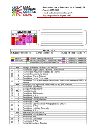 Rua: Ibirubá, 300 – Bairro Arco-Íris – Panambi/RS
                                             Fone: 55-3375-4585
                                             E-mail: costaesilva@panambi.rs.gov.br
                                             Blog: emefcostaesilva.blogspot.com/




           NOVEMBRO                        ______________________________________________
 D     S       T    Q    Q    S    S       ______________________________________________
               01   02   03   04   05      ______________________________________________
 06    07      08   09   10   11   12      ______________________________________________
 13    14      15   16   17   18   19      ______________________________________________
 20    21      22   22   24   25   26      ______________________________________________
 27    28      29   30                     __________________


                                           DIAS LETIVOS
Educação Infantil: 19                   Anos Iniciais: 19               Anos e Séries Finais: 19

      Recesso                 Sábados, Domingos e Feriados                 1º Trimestre: 63 dias letivos
      Prog. SMEC              Reunião Pedagógica e Conselho de Classe      2º Trimestre: 69 dias letivos
                              Professores cumprem horário na Escola        3º Trimestre: 68 dias letivos


03     MeT          Entrega do Boletim Estatístico das EMEFs
        M           Reunião do Projeto Escola – Família – Comunidade
04
        T           Reunião dos Instrutores da Escola de Talentos
05      M           Reunião Pedagógica na Escola
08      T           Reunião de Ensino Religioso
        M           Reunião de Língua Portuguesa
                    Reunião de Educação Especial e Atendentes de Alunos Especiais de EMEIs e
09         M
                    EMEFs
       MeT          Formação para o grupo de professores (UCA), após o recreio
10      M           Reunião de Secretários
12      M           Comipa: Voleibol Infantil
14     MeT          Recesso Escolar
16      M           Reunião de Bibliotecários
17      T           Reunião de 4º Ano
        M           Reunião de Ciências Naturais
21
        M           Reunião de Educação Infantil
22      T           Reunião de 1º Ano
        M           Reunião de Coordenadores Pedagógicos das EMEFs
23
        T           Reunião de 3º Ano
        M           Reunião de História e Geografia
24
        T           Reunião de 5º Ano
       MeT          Momento Cívico na Escola
25      T           Reunião de Educação Física
        T           Reunião de Arte
28      T           Reunião de Matemática
        T           Reunião de 2º Ano
29
        N           Recital da Escola de Talentos
 