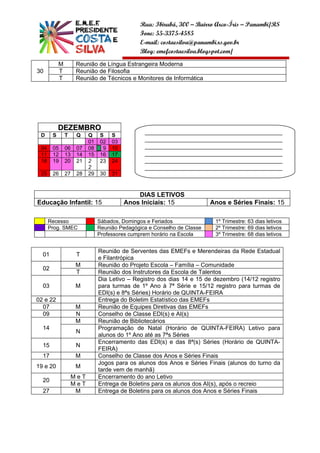 Rua: Ibirubá, 300 – Bairro Arco-Íris – Panambi/RS
                                               Fone: 55-3375-4585
                                               E-mail: costaesilva@panambi.rs.gov.br
                                               Blog: emefcostaesilva.blogspot.com/
           M         Reunião de Língua Estrangeira Moderna
30         T         Reunião de Filosofia
           T         Reunião de Técnicos e Monitores de Informática




           DEZEMBRO
                                                ______________________________________________
 D     S       T     Q    Q    S    S
                          01   02   03          ______________________________________________
 04    05      06    07   08    9   10          ______________________________________________
 11    12      13    14   15   16   17          ______________________________________________
 18    19      20    21   2    23   24          ______________________________________________
                          2                     ______________________________________________
 25    26      27    28   29   30   31          __________________


                                             DIAS LETIVOS
Educação Infantil: 15                    Anos Iniciais: 15               Anos e Séries Finais: 15

      Recesso                  Sábados, Domingos e Feriados               1º Trimestre: 63 dias letivos
      Prog. SMEC               Reunião Pedagógica e Conselho de Classe    2º Trimestre: 69 dias letivos
                               Professores cumprem horário na Escola      3º Trimestre: 68 dias letivos


                               Reunião de Serventes das EMEFs e Merendeiras da Rede Estadual
  01                 T
                               e Filantrópica
                     M         Reunião do Projeto Escola – Família – Comunidade
  02
                     T         Reunião dos Instrutores da Escola de Talentos
                               Dia Letivo – Registro dos dias 14 e 15 de dezembro (14/12 registro
  03                 M         para turmas de 1º Ano à 7ª Série e 15/12 registro para turmas de
                               EDI(s) e 8ªs Séries) Horário de QUINTA-FEIRA
02 e 22                        Entrega do Boletim Estatístico das EMEFs
  07                 M         Reunião de Equipes Diretivas das EMEFs
  09                 N         Conselho de Classe EDI(s) e AI(s)
                     M         Reunião de Bibliotecários
  14                           Programação de Natal (Horário de QUINTA-FEIRA) Letivo para
                     N
                               alunos do 1º Ano até as 7ªs Séries
                               Encerramento das EDI(s) e das 8ª(s) Séries (Horário de QUINTA-
  15                 N
                               FEIRA)
  17                 M         Conselho de Classe dos Anos e Séries Finais
                               Jogos para os alunos dos Anos e Séries Finais (alunos do turno da
19 e 20              M
                               tarde vem de manhã)
                    MeT        Encerramento do ano Letivo
  20
                    MeT        Entrega de Boletins para os alunos dos AI(s), após o recreio
  27                 M         Entrega de Boletins para os alunos dos Anos e Séries Finais
 