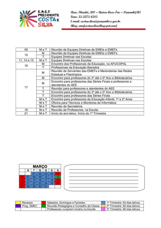 Rua: Ibirubá, 300 – Bairro Arco-Íris – Panambi/RS
                                           Fone: 55-3375-4585
                                           E-mail: costaesilva@panambi.rs.gov.br
                                           Blog: emefcostaesilva.blogspot.com/




      09         MeT         Reunião de Equipes Diretivas de EMEIs e EMEFs
                  M          Reunião de Equipes Diretivas de EMEIs e EMEFs
      10
                  T          Equipes Diretivas nas Escolas
11, 14 e 15      MeT         Equipes Diretivas nas Escolas
                  M          Encontro dos Profissionais da Educação, na AFUCOPAL
      16
                  T          Profissionais da Educação liberados
                             Reunião de Serventes das EMEFs e Merendeiras das Redes
                      M
                             Estadual e Filantrópica
                      M      Encontro para professores do 3º até o 5º Ano e Bibliotecários
                             Encontro para professores das Séries Finais e professores e
                      M
                             atendentes do AEE
      17          T          Reunião para professores e atendentes do AEE
                  T          Encontro para professores do 3º até o 5º Ano e Bibliotecários
                  T          Encontro para professores das Séries Finais
                 MeT         Encontro para professores da Educação Infantil, 1º e 2º Anos
                 MeT         Oficina para Técnicos e Monitores de Informática
                 MeT         Reunião de Secretários
      18         MeT         Reunião de Professores, na Escola.
      21         MeT         Início do ano letivo. Início do 1º Trimestre




            MARÇO                         ______________________________________________
       S    T    Q    Q     S    S        ______________________________________________
            01   02   03    04   05
                                          ______________________________________________
 06    07   08   09   10    11   12
 13    14   15   16   17    18   19       ______________________________________________
 20    21   22   23   24    25   26       ______________________________________________
 27    28   29   30   31                  ______________________________________________
                                          __________________



  Recesso                 Sábados, Domingos e Feriados                1º Trimestre: 63 dias letivos
  Prog. SMEC              Reunião Pedagógica e Conselho de Classe     2º Trimestre: 69 dias letivos
                          Professores cumprem horário na Escola       3º Trimestre: 68 dias letivos
 