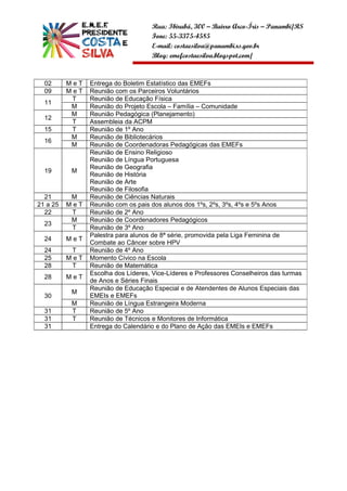 Rua: Ibirubá, 300 – Bairro Arco-Íris – Panambi/RS
                                    Fone: 55-3375-4585
                                    E-mail: costaesilva@panambi.rs.gov.br
                                    Blog: emefcostaesilva.blogspot.com/


  02      MeT   Entrega do Boletim Estatístico das EMEFs
  09      MeT   Reunião com os Parceiros Voluntários
           T    Reunião de Educação Física
  11
           M    Reunião do Projeto Escola – Família – Comunidade
           M    Reunião Pedagógica (Planejamento)
  12
           T    Assembleia da ACPM
  15       T    Reunião de 1º Ano
           M    Reunião de Bibliotecários
  16
           M    Reunião de Coordenadoras Pedagógicas das EMEFs
                Reunião de Ensino Religioso
                Reunião de Língua Portuguesa
                Reunião de Geografia
  19       M
                Reunião de História
                Reunião de Arte
                Reunião de Filosofia
  21       M    Reunião de Ciências Naturais
21 a 25   MeT   Reunião com os pais dos alunos dos 1ºs, 2ºs, 3ºs, 4ºs e 5ºs Anos
  22       T    Reunião de 2º Ano
           M    Reunião de Coordenadores Pedagógicos
  23
           T    Reunião de 3º Ano
                Palestra para alunos de 8ª série, promovida pela Liga Feminina de
  24      MeT
                Combate ao Câncer sobre HPV
  24       T    Reunião de 4º Ano
  25      MeT   Momento Cívico na Escola
  28       T    Reunião de Matemática
                Escolha dos Líderes, Vice-Líderes e Professores Conselheiros das turmas
  28      MeT
                de Anos e Séries Finais
                Reunião de Educação Especial e de Atendentes de Alunos Especiais das
           M
  30            EMEIs e EMEFs
           M    Reunião de Língua Estrangeira Moderna
  31       T    Reunião de 5º Ano
  31       T    Reunião de Técnicos e Monitores de Informática
  31            Entrega do Calendário e do Plano de Ação das EMEIs e EMEFs
 