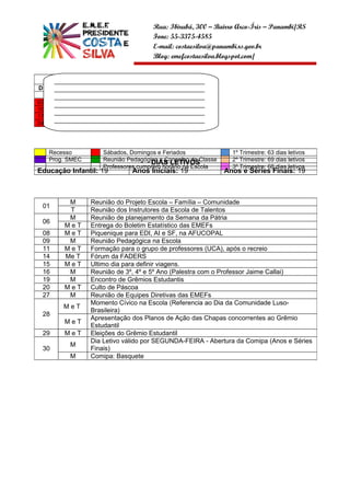 Rua: Ibirubá, 300 – Bairro Arco-Íris – Panambi/RS
                                       Fone: 55-3375-4585
                                       E-mail: costaesilva@panambi.rs.gov.br
                                       Blog: emefcostaesilva.blogspot.com/


           ABRIL
       ______________________________________________
D     S   T   Q Q S       S
       ______________________________________________
                      01 02
       ______________________________________________
03    04 05 06 07 08 09
       ______________________________________________
10    11 12 13 14 15 16
       ______________________________________________
17    18 19 20 21 22 23
       ______________________________________________
24    25 26 27 28 29 30
       __________________



     Recesso          Sábados, Domingos e Feriados                1º Trimestre: 63 dias letivos
     Prog. SMEC       Reunião Pedagógica e Conselho de Classe     2º Trimestre: 69 dias letivos
                                      DIAS LETIVOS
                      Professores cumprem horário na Escola       3º Trimestre: 68 dias letivos
Educação Infantil: 19           Anos Iniciais: 19               Anos e Séries Finais: 19



           M      Reunião do Projeto Escola – Família – Comunidade
 01
           T      Reunião dos Instrutores da Escola de Talentos
           M      Reunião de planejamento da Semana da Pátria
 06
          MeT     Entrega do Boletim Estatístico das EMEFs
 08       MeT     Piquenique para EDI, AI e SF, na AFUCOPAL
 09        M      Reunião Pedagógica na Escola
 11       MeT     Formação para o grupo de professores (UCA), após o recreio
 14       Me T    Fórum da FADERS
 15       MeT     Ultimo dia para definir viagens.
 16        M      Reunião de 3º, 4º e 5º Ano (Palestra com o Professor Jaime Callai)
 19        M      Encontro de Grêmios Estudantis
 20       MeT     Culto de Páscoa
 27        M      Reunião de Equipes Diretivas das EMEFs
                  Momento Cívico na Escola (Referencia ao Dia da Comunidade Luso-
          MeT
                  Brasileira)
 28
                  Apresentação dos Planos de Ação das Chapas concorrentes ao Grêmio
          MeT
                  Estudantil
 29       MeT     Eleições do Grêmio Estudantil
                  Dia Letivo válido por SEGUNDA-FEIRA - Abertura da Comipa (Anos e Séries
            M
 30               Finais)
            M     Comipa: Basquete
 