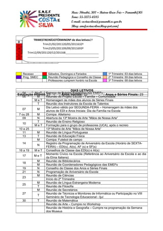 Rua: Ibirubá, 300 – Bairro Arco-Íris – Panambi/RS
                                           Fone: 55-3375-4585
                                           E-mail: costaesilva@panambi.rs.gov.br
                                           Blog: emefcostaesilva.blogspot.com/


           MAIO
            T
            TRIMESTREINÍCIOTÉRMINONº de dias letivos1º
D    S    T    Q Q S          S
01                  T
                    Trim21/02/201120/05/2011632º
     02 03 04 05 06 07
08                  T
                    Trim23/05/201109/09/2011693º
     9 10 11 12 13 14
15   16 Trim12/09/201120/12/201168___________________________
        T 17 18 19 20 21
22   23 __________________________________________________________
          24 25 26 27 28
29   30 31        _____________________________________




     Recesso            Sábados, Domingos e Feriados                 1º Trimestre: 63 dias letivos
     Prog. SMEC         Reunião Pedagógica e Conselho de Classe      2º Trimestre: 69 dias letivos
                        Professores cumprem horário na Escola        3º Trimestre: 68 dias letivos


                                           DIAS LETIVOS
Educação Infantil: Entrega do Anos Iniciais: 23das EMEFs Anos e Séries Finais: 23
    04    M eT
                    23          Boletim Estatístico
    06     M       Reunião do Projeto Escola – Família – Comunidade
          M e T Homenagem às mães dos alunos de Séries Finais
            T      Reunião dos Instrutores da Escola de Talentos
                   Dia Letivo válido por SEGUNDA-FEIRA – Homenagem às mães dos
    07     M
                   alunos de EDI e Anos Iniciais: Dia da Família na Escola
 7 ou 28   M       Comipa: Atletismo
    09     N       Abertura da 13ª Mostra de Arte “Mãos de Nossa Arte”
            T      Reunião de Ensino Religioso
    10
          M e T Formação para o grupo de professores (UCA), após o recreio
 10 a 25           13ª Mostra de Arte “Mãos de Nossa Arte”
    11     M       Reunião de Língua Portuguesa
    13      T      Reunião de Educação Física
           M       Comipa: Futebol de campo
    14             Registro da Programação de Aniversário da Escola (Horário de SEXTA-
           N
                   FEIRA) – EDI(s), AI(s), AF (s) e SF(s)
 16 a 19  M e T Conselhos de Classe das EDI(s) e AI(s)
                   Momento Cívico na Escola (Referência ao Aniversário da Escola e ao dia
    17   MeT
                   da Etnia Italiana)
           M       Reunião de Bibliotecários
    18
           M       Reunião de Coordenadores Pedagógicos das EMEFs
    19     N       Conselho de Classe dos Anos e Séries Finais
    21     N       Programação de Aniversário da Escola
           M       Reunião de Ciências
    23
                   Início do 2º Trimestre
           M       Reunião de Língua Estrangeira Moderna
    25
            T      Reunião de Filosofia
           M       Reunião de Secretários
    27             Reunião de Técnicos e Monitores de Informática ou Participação no VIII
            T
                   Seminário de Tecnologia Educacional - Ijuí
    30      T      Reunião de Matemática
                   Reunião de Arte – Cumpre no Workshop
                   Reunião de História e Geografia – Cumpre na programação da Semana
                   dos Museus
 
