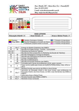 Rua: Ibirubá, 300 – Bairro Arco-Íris – Panambi/RS
                                              Fone: 55-3375-4585
                                              E-mail: costaesilva@panambi.rs.gov.br
                                              Blog: emefcostaesilva.blogspot.com/



             JUNHO                            ______________________________________________
  D     S    T       Q    Q    S    S         ______________________________________________
                     01   02   03   04        ______________________________________________
  05    06   07      08   09   10   11        ______________________________________________
  12    13   14      15   16   17   18        ______________________________________________
  19    20   21      22   23   24   25        ______________________________________________
  26    27   28      29   30                  __________________


                                             DIAS LETIVOS
 Educação Infantil: 20                   Anos Iniciais: 20               Anos e Séries Finais: 21

       Recesso                 Sábados, Domingos e Feriados                1º Trimestre: 63 dias letivos
       Prog. SMEC              Reunião Pedagógica e Conselho de Classe     2º Trimestre: 69 dias letivos
                               Professores cumprem horário na Escola       3º Trimestre: 68 dias letivos


  02         MeT          Entrega do Boletim Estatístico das EMEFs
  03          M           Reunião do Projeto Escola – Família – Comunidade
03 e 04                   Workshop da Escola de Talentos
03 e 04                   Reunião de Arte (cumpre 8hs no Workshop da Escola de Talentos)
  04          M           Reunião Pedagógica e Entrega de Boletins
  10          T           Reunião dos Instrutores da Escola de Talentos
  11          M           Comipa: Handebol Mirim
              M           Reunião de Bibliotecários
  15          M           Reunião de Equipes Diretivas das EMEFs
             MeT          Formação para o grupo de professores (UCA), após o recreio
                          Festa Junina (válido pelo horário de QUINTA-FEIRA) EDI(s), AI(s), AF(s) e
  18             T
                          SF(s)
             MeT          Recesso Escolar para alunos de EDI(s) e Anos Iniciais
                          Seminário da Educação Infantil e dos Anos Iniciais, para professores da
  22                      Educação Infantil, dos Anos Iniciais, do AEE e das Atendentes das EMEIs e
             MeT
                          EMEFs
                          Letivo para Anos e Séries Finais
  24         MeT          Recesso Escolar para EMEIs e EMEFs
  29         MeT          Momento Cívico na Escola
 