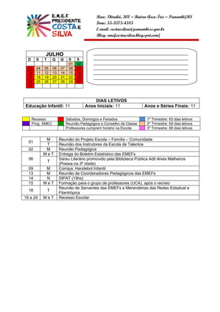 Rua: Ibirubá, 300 – Bairro Arco-Íris – Panambi/RS
                                               Fone: 55-3375-4585
                                               E-mail: costaesilva@panambi.rs.gov.br
                                               Blog: emefcostaesilva.blogspot.com/



             JULHO                            ______________________________________________
  D     S    T       Q    Q     S    S        ______________________________________________
                                01   02       ______________________________________________
  03    04   05      06   07    08   09       ______________________________________________
  10    11   12      13   14    15   16       ______________________________________________
  17    18   19      20   21    22   23       ______________________________________________
  24    25   26      27   28    29   30       __________________
  31


                                              DIAS LETIVOS
Educação Infantil: 11                     Anos Iniciais: 11              Anos e Séries Finais: 11

      Recesso                  Sábados, Domingos e Feriados               1º Trimestre: 63 dias letivos
      Prog. SMEC               Reunião Pedagógica e Conselho de Classe    2º Trimestre: 69 dias letivos
                               Professores cumprem horário na Escola      3º Trimestre: 68 dias letivos


              M           Reunião do Projeto Escola – Família – Comunidade
  01
              T           Reunião dos Instrutores da Escola de Talentos
  02          M           Reunião Pedagógica
             MeT          Entrega do Boletim Estatístico das EMEFs
  06                      Sarau Literário promovido pela Biblioteca Pública Adil Alves Malheiros
                 T
                          (Poesia na 3ª idade)
  09          M           Comipa: Handebol Infantil
  13          M           Reunião de Coordenadores Pedagógicos das EMEFs
  14          N           SIPAT (19hs)
  15         MeT          Formação para o grupo de professores (UCA), após o recreio
                          Reunião de Serventes das EMEFs e Merendeiras das Redes Estadual e
  18             T
                          Filantrópica
18 a 29      MeT          Recesso Escolar
 