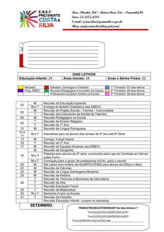 Rua: Ibirubá, 300 – Bairro Arco-Íris – Panambi/RS
                                       Fone: 55-3375-4585
                                       E-mail: costaesilva@panambi.rs.gov.br
                                       Blog: emefcostaesilva.blogspot.com/




           AGOSTO
        ______________________________________________
 D     S______________________________________________
            T   Q Q S       S
        ______________________________________________
       01 02 03 04 05 06
 07    07 09 10 11 12 13
        ______________________________________________
 14    15 16 17 18 19 20
        ______________________________________________
 21    22 23 24 25 26 27
        ______________________________________________
 28    29 30 31
        __________________

                                      DIAS LETIVOS
Educação Infantil: 24            Anos Iniciais: 24                  Anos e Séries Finais: 23

      Recesso          Sábados, Domingos e Feriados                    1º Trimestre: 63 dias letivos
      Prog. SMEC       Reunião Pedagógica e Conselho de Classe         2º Trimestre: 69 dias letivos
                       Professores cumprem horário na Escola           3º Trimestre: 68 dias letivos


           M       Reunião da Educação Especial
03
          MeT      Entrega do Boletim Estatístico das EMEFs
           M       Reunião do Projeto Escola – Família – Comunidade
05
           T       Reunião dos Instrutores da Escola de Talentos
06         M       Reunião Pedagógica na Escola
           T       Reunião de Ensino Religioso
09
           T       Reunião de 1º Ano
 10        M       Reunião de Língua Portuguesa
10 e
          MeT      Interséries para os alunos das turmas de 5º Ano até 8ª Série
 11
 13        M       Comipa: Futsal Infantil
 16        T       Reunião de 2º Ano
 17        M       Reunião de Equipes Diretivas das EMEFs
           M       Reunião de Geografia
                   Palestra para alunos de 6ª série, promovida pela Liga de Combate ao Câncer,
18        MeT
                   sobre Fumo
          MeT      Formação para o grupo de professores (UCA), após o recreio
20         M       Dia Letivo com horário de QUARTA-FEIRA para alunos da EDI(s) e AI(s)
22         M       Reunião de Ciências
24         M       Reunião de Língua Estrangeira Moderna
25         M       Reunião de História
           T       Reunião de Técnicos e Monitores de Informática
26         T       Reunião de Arte
           T       Reunião Educação Física
29         T       Reunião de Matemática
30        MeT      Momento Cívico na Escola
31         T       Reunião de Filosofia
                   Reunião Educação Infantil- cumpre no workshop
         SETEMBRO
                                            T
                                            TRIMESTREINÍCIOTÉRMINONº de dias letivos1º
                                                   T
                                                   Trim21/02/201120/05/2011632º
                                                   T
                                                   Trim23/05/201109/09/2011693º
                                        Trim12/09/201120/12/201168___________________________
                                        T
                                        __________________________________________________________
                                                  _____________________________________
 