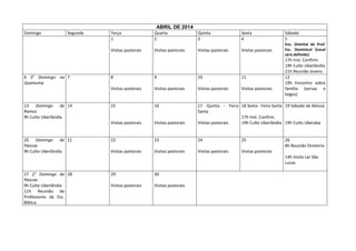 ABRIL DE 2014
Domingo

Segunda

Quarta
2

Quinta
3

Sexta
4

Sábado
5

Visitas pastorais

6 5o Domingo na 7
Quaresma

Terça
1

Visitas pastorais

Visitas pastorais

Visitas pastorais

Enc. Distrital de Prof.
Esc. Dominical (Local
será definido)

17h Inst. Confirm.
19h Culto Uberlândia
21h Reunião Jovens
12
19h Encontro sobre
família (servas e
leigos)

10

11

Visitas pastorais

Visitas pastorais

Visitas pastorais

15

16

Visitas pastorais

20 Domingo de 21
Páscoa
9h Culto Uberlândia

9

Visitas pastorais

13 Domingo de 14
Ramos
9h Culto Uberlândia

8

Visitas pastorais

17 Quinta - Feira 18 Sexta - Feira Santa 19 Sábado de Aleluia
Santa
17h Inst. Confirm.
Visitas pastorais
19h Culto Uberlândia 19h Culto Uberaba

22

23

24

25

Visitas pastorais

Visitas pastorais

Visitas pastorais

Visitas pastorais

26
8h Reunião Diretoria
14h Visita Lar São
Lucas

27 2° Domingo de 28
Páscoa
9h Culto Uberlândia
11h Reunião de
Professores da Esc.
Bíblica

29

30

Visitas pastorais

Visitas pastorais

 