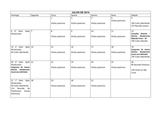 JULHO DE 2014
Domingo

Após 7

Terça
1

Quarta
2

Quinta
3

Visitas pastorais

6 4° Dom.
Pentecostes

Segunda

Visitas pastorais

Visitas pastorais

8

9

10

Visitas pastorais

Visitas pastorais

Visitas pastorais

Sexta
4
Visitas pastorais

Sábado
5
19h Culto Uberlândia
21h Reunião Jovens

11

12

Visitas pastorais

Conselho Distrital –
Distrito Bandeirante
Ribeirão Preto – SP

19h Culto Uberaba
13 5° Dom. Após 14
Pentecostes
9h Culto Uberlândia

15

16

17

18

19

Visitas pastorais

Visitas pastorais

Visitas pastorais

Visitas pastorais

Congresso de Jovens
Distrito Bandeirante
(Local será definido)

19h Culto Uberlândia
20 6° Dom. Após 21
Pentecostes

22

23

24

25

Congresso de Jovens
Distrito Bandeirante
(Local será definido)

Visitas pastorais

Visitas pastorais

Visitas pastorais

Visitas pastorais

27 7° Dom. Após 28
Pentecostes
9h Culto Uberlândia
11h Reunião de
Professores Escola
Dominical

29

30

31

Visitas pastorais

Visitas pastorais

Visitas pastorais

26
8h Reunião Diretoria
14h Visita Lar São
Lucas

 
