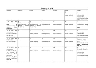 AGOSTO DE 2014
Domingo

Após 4

Terça

5

Quarta

6

Quinta

Sexta
1

Sábado
2

Visitas pastorais

3 8° Dom.
Pentecostes

Segunda

17h Instrução
Confirmandos
19h Culto Uberlândia
21h Reunião Jovens
9

7

8

Curso
de
Aperfeiçoamento de
Curso
de
Aperfeiçoamento de Pastores – Distrito
Pastores – Distrito Bandeirante
Bandeirante

Curso
de
Aperfeiçoamento de Visitas pastorais
Pastores – Distrito
Bandeirante

Visitas pastorais

Visitas pastorais

19h Encontro sobre
família (servas e
leigos)

10 9° Dom. Após 11
Pentecostes
9h Culto Uberlândia
(Dia dos Pais)

12

13

14

15

Visitas pastorais

Visitas pastorais

Visitas pastorais

Visitas pastorais

16
17h Instrução
Confirmandos
19h Culto Uberlândia

17 10° Dom. Após 18
Pentecostes
9h Culto Uberaba

19

20

21

22

Visitas pastorais

Visitas pastorais

Visitas pastorais

Visitas pastorais

23
14h Visita Lar São
Lucas
Congresso de Servas
Distrito Bandeirante
Leme - SP

24 11° Dom. Após 25
Pentecostes
9h Culto Uberlândia
11h Reunião de
Professores Escola
Dominical
Congresso de Servas
Distrito Bandeirante
Leme - SP

26

27

28

29

Visitas pastorais

Visitas pastorais

Visitas pastorais

30
8h Reunião Diretoria

Visitas pastorais
17h Instrução
Confirmandos
19h Culto Uberlândia

 