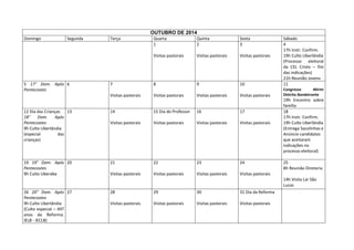 OUTUBRO DE 2014
Domingo

Segunda

Quarta
1

Quinta
2

Sexta
3

Visitas pastorais

Visitas pastorais

Visitas pastorais

7

8

9

10

Sábado
4
17h Instr. Confirm.
19h Culto Uberlândia
(Processo eleitoral
da CEL Cristo – fim
das indicações)
21h Reunião Jovens
11

Visitas pastorais

5 17° Dom. Após 6
Pentecostes

Terça

Visitas pastorais

Visitas pastorais

Visitas pastorais

Congresso
Mirim
Distrito Bandeirante

12 Dia das Crianças
13
18°
Dom.
Após
Pentecostes
9h Culto Uberlândia
(especial
das
crianças)

14

15 Dia do Professor

16

17

Visitas pastorais

Visitas pastorais

Visitas pastorais

Visitas pastorais

19 19° Dom. Após 20
Pentecostes
9h Culto Uberaba

21

22

23

24

Visitas pastorais

Visitas pastorais

Visitas pastorais

19h Encontro sobre
família
18
17h Instr. Confirm.
19h Culto Uberlândia
(Entrega Sacolinhas e
Anúncio candidatos
que aceitaram
indicações no
processo eleitoral)

Visitas pastorais

25
8h Reunião Diretoria
14h Visita Lar São
Lucas

26 20° Dom. Após 27
Pentecostes
9h Culto Uberlândia
(Culto especial – 497
anos da Reforma.
IELB - IECLB)

28

29

30

31 Dia da Reforma

Visitas pastorais

Visitas pastorais

Visitas pastorais

Visitas pastorais

 