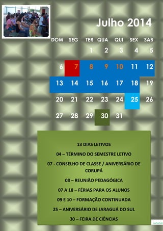 DOM SEG TER QUA QUI SEX SAB
1 2 3 4 5
6 7 8 9 10 11 12
13 14 15 16 17 18 19
20 21 22 23 24 25 26
27 28 29 30 31
Julho 2014
www.
13 DIAS LETIVOS
04 – TÉRMINO DO SEMESTRE LETIVO
07 - CONSELHO DE CLASSE / ANIVERSÁRIO DE
CORUPÁ
08 – REUNIÃO PEDAGÓGICA
07 A 18 – FÉRIAS PARA OS ALUNOS
09 E 10 – FORMAÇÃO CONTINUADA
25 – ANIVERSÁRIO DE JARAGUÁ DO SUL
30 – FEIRA DE CIÊNCIAS
 