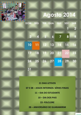 DOM SEG TER QUA QUI SEX SAB
1 2
3 4 5 6 7 8 9
10 11 12 13 14 15 16
17 18 19 20 21 22 23
24 25 26 27 28 29 30
31
Agosto 2014
21 DIAS LETIVOS
07 E 08 – JOGOS INTERNOS- SÉRIES FINAIS
11 – DIA DO ESTUDANTE
10 – DIA DOS PAIS
22- FOLCLORE
28 – ANIVERSÁRIO DE GUARAMIRIM
 