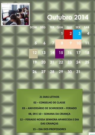 DOM SEG TER QUA QUI SEX SAB
1 2 3 4
5 6 7 8 9 10 11
12 13 14 15 16 17 18
19 20 21 22 23 24 25
26 27 28 29 30 31
Outubro 2014
21 DIAS LETIVOS
02 – CONSELHO DE CLASSE
03 – ANIVERSÁRIO DE SCHROEDER – FERIADO
08, 09 E 10 – SEMANA DA CRIANÇA
12 – FERIADO NOSSA SENHORA APARECIDA E DIA
DAS CRIANÇAS
15 – DIA DOS PROFESSORES
 