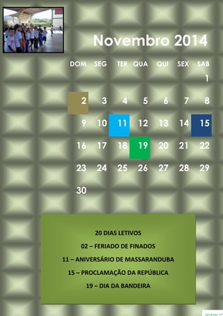 DOM SEG TER QUA QUI SEX SAB
1
2 3 4 5 6 7 8
9 10 11 12 13 14 15
16 17 18 19 20 21 22
23 24 25 26 27 28 29
30
Novembro 2014
20 DIAS LETIVOS
02 – FERIADO DE FINADOS
11 – ANIVERSÁRIO DE MASSARANDUBA
15 – PROCLAMAÇÃO DA REPÚBLICA
19 – DIA DA BANDEIRA
 